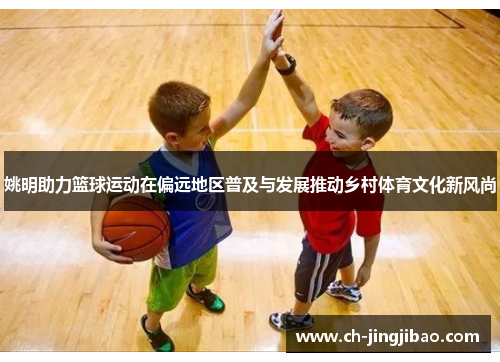 姚明助力篮球运动在偏远地区普及与发展推动乡村体育文化新风尚