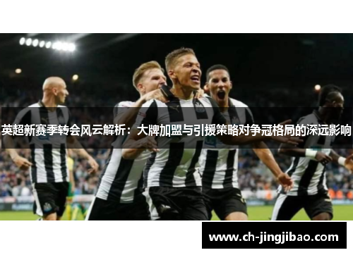 英超新赛季转会风云解析：大牌加盟与引援策略对争冠格局的深远影响