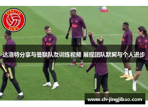 达洛特分享与曼联队友训练视频 展现团队默契与个人进步