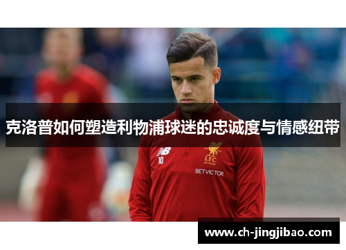 克洛普如何塑造利物浦球迷的忠诚度与情感纽带