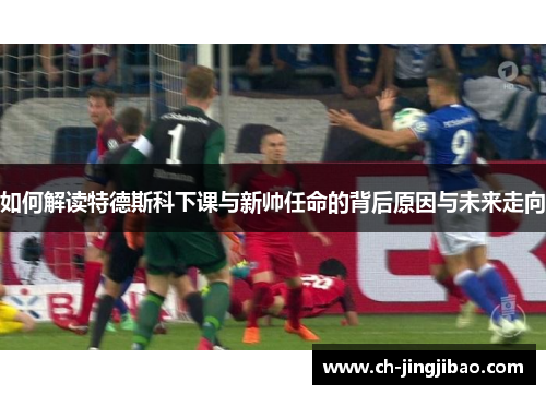 如何解读特德斯科下课与新帅任命的背后原因与未来走向
