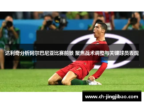 达利奇分析阿尔巴尼亚比赛前景 聚焦战术调整与关键球员表现