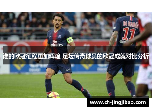 谁的欧冠征程更加辉煌 足坛传奇球员的欧冠成就对比分析 谁的欧冠征程更加辉煌 足坛传奇球员的欧冠成就对比分析