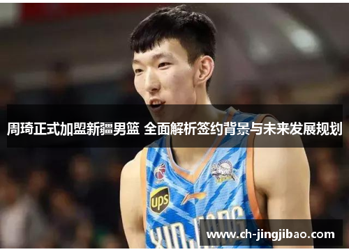 周琦正式加盟新疆男篮 全面解析签约背景与未来发展规划 周琦正式加盟新疆男篮 全面解析签约背景与未来发展规划